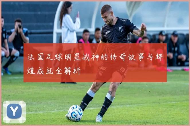 法国足球明星战神的传奇故事与辉煌成就全解析