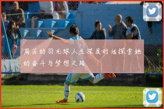 周芳的羽毛球人生深度对话探索她的奋斗与梦想之路