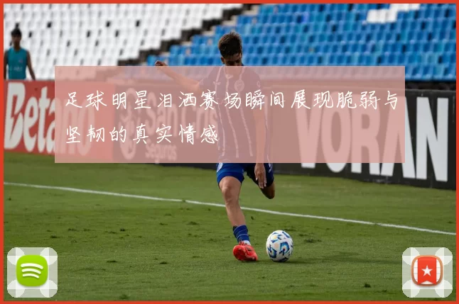 足球明星泪洒赛场瞬间展现脆弱与坚韧的真实情感