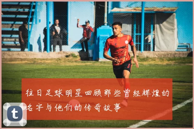 往日足球明星回顾那些曾经辉煌的名字与他们的传奇故事