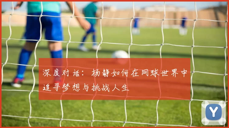 深度对话：杨静如何在网球世界中追寻梦想与挑战人生