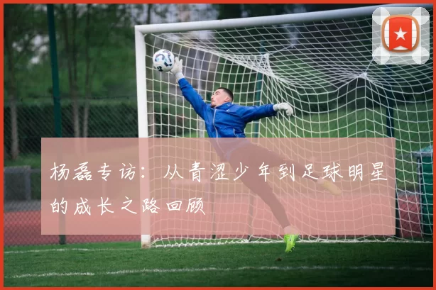 杨磊专访：从青涩少年到足球明星的成长之路回顾