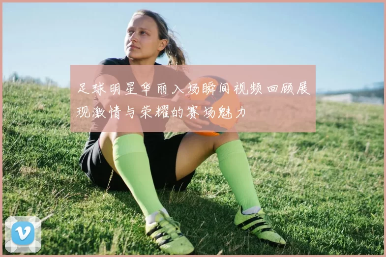 足球明星华丽入场瞬间视频回顾展现激情与荣耀的赛场魅力