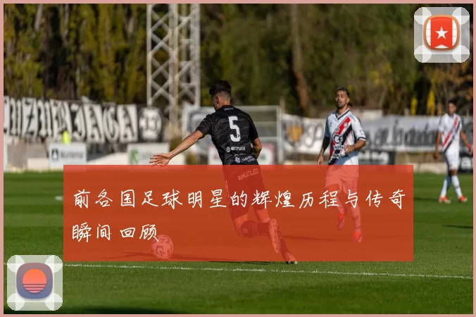 前各国足球明星的辉煌历程与传奇瞬间回顾