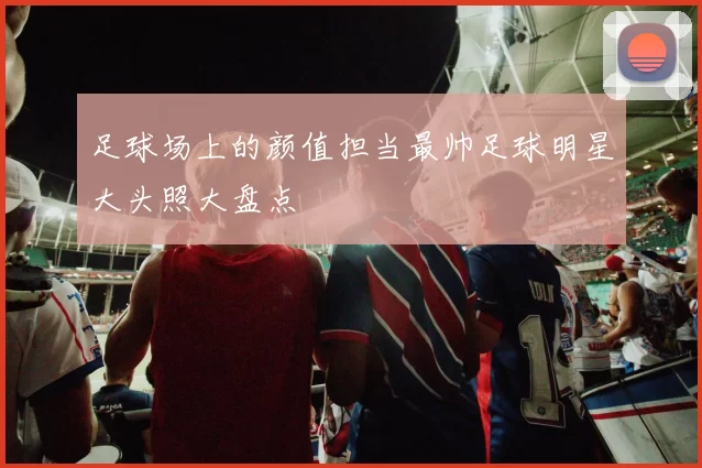 足球场上的颜值担当最帅足球明星大头照大盘点