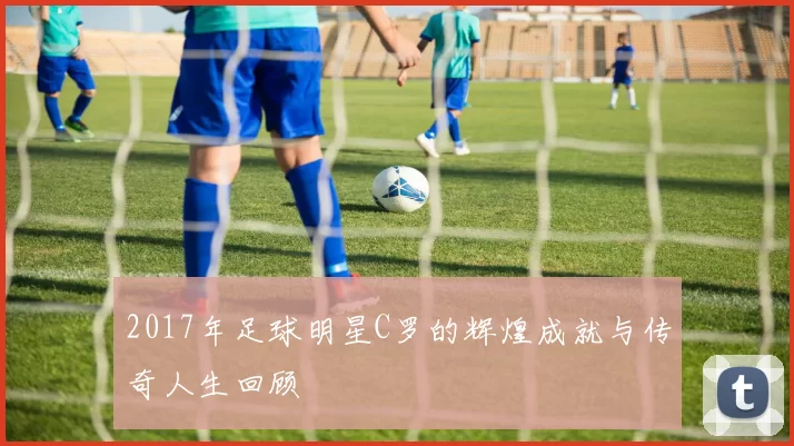 2017年足球明星C罗的辉煌成就与传奇人生回顾