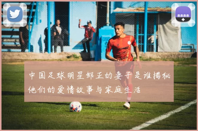 中国足球明星邹正的妻子是谁揭秘他们的爱情故事与家庭生活
