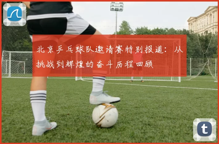 北京乒乓球队邀请赛特别报道：从挑战到辉煌的奋斗历程回顾