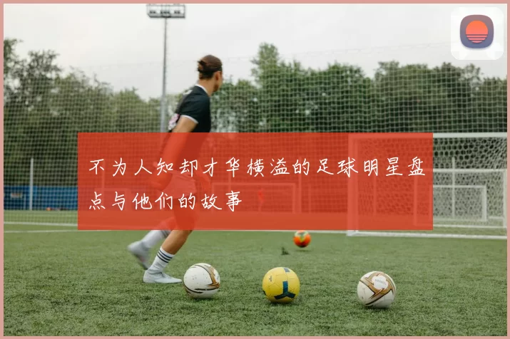 不为人知却才华横溢的足球明星盘点与他们的故事