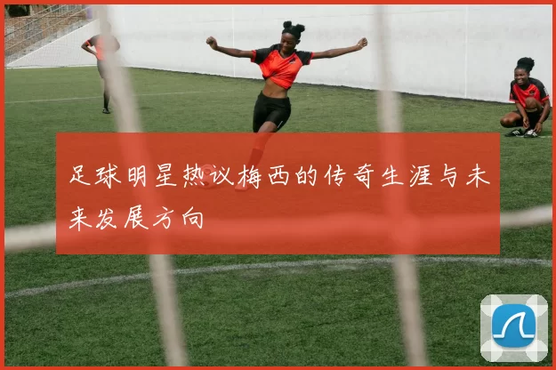 足球明星热议梅西的传奇生涯与未来发展方向