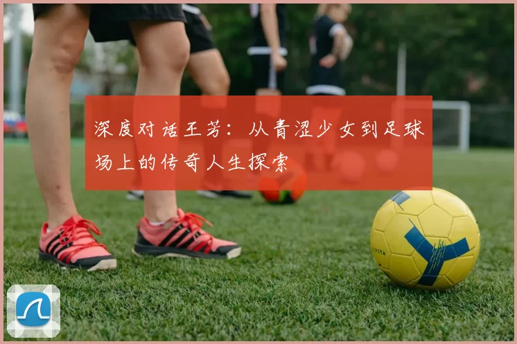 深度对话王芳：从青涩少女到足球场上的传奇人生探索