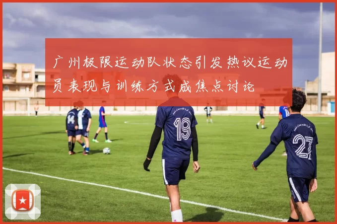广州极限运动队状态引发热议运动员表现与训练方式成焦点讨论