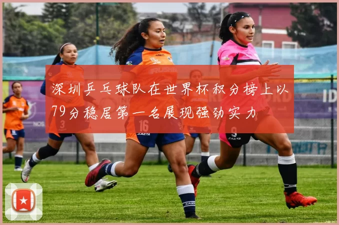 深圳乒乓球队在世界杯积分榜上以79分稳居第一名展现强劲实力
