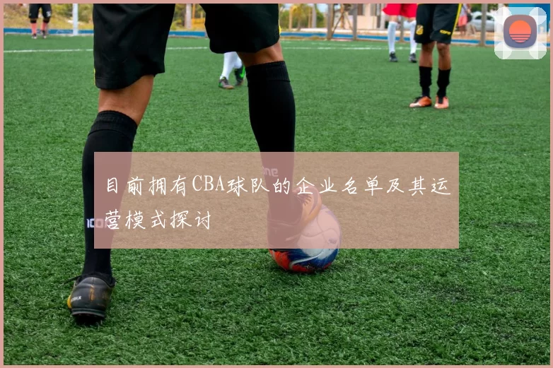 目前拥有CBA球队的企业名单及其运营模式探讨