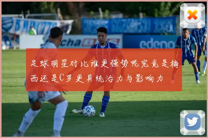 足球明星对比谁更强势呢究竟是梅西还是C罗更具统治力与影响力
