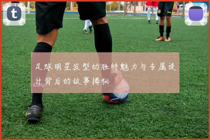 足球明星发型的独特魅力与专属设计背后的故事揭秘