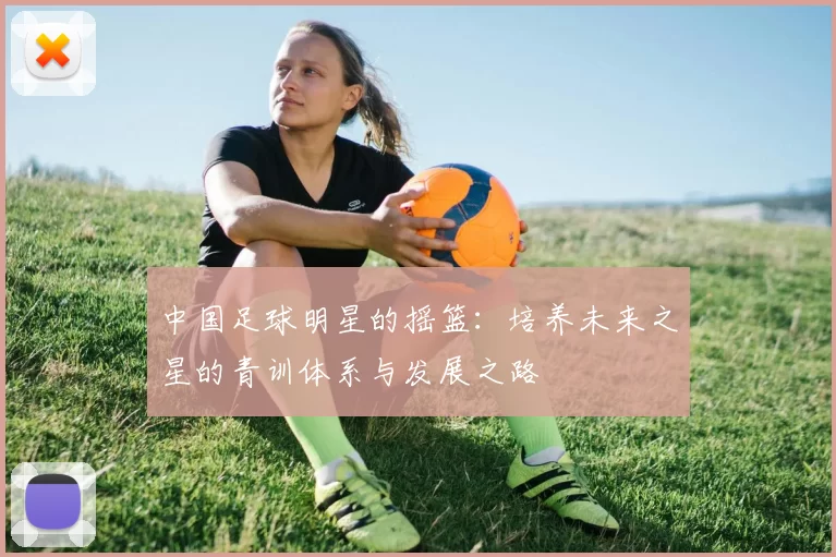 中国足球明星的摇篮：培养未来之星的青训体系与发展之路