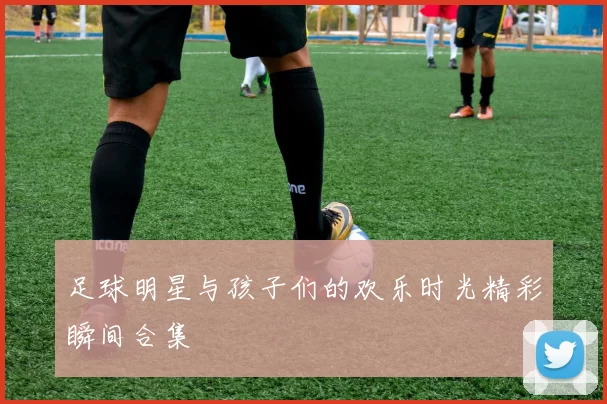 足球明星与孩子们的欢乐时光精彩瞬间合集