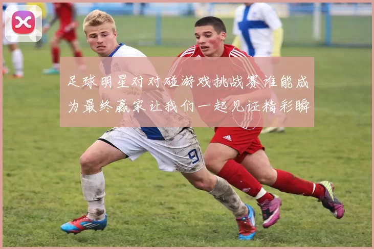 足球明星对对碰游戏挑战赛谁能成为最终赢家让我们一起见证精彩瞬间