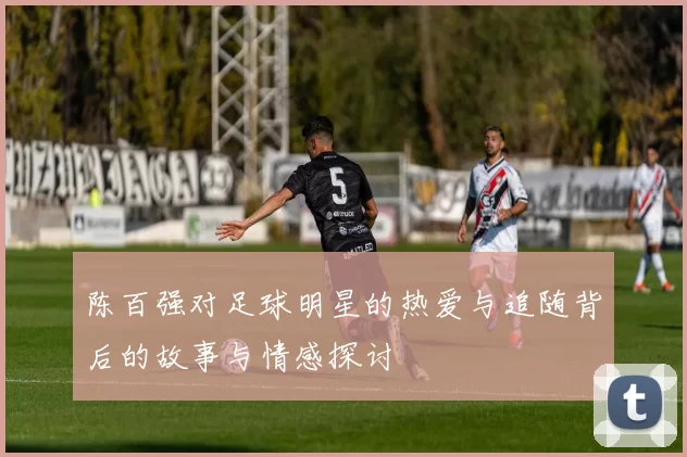 陈百强对足球明星的热爱与追随背后的故事与情感探讨