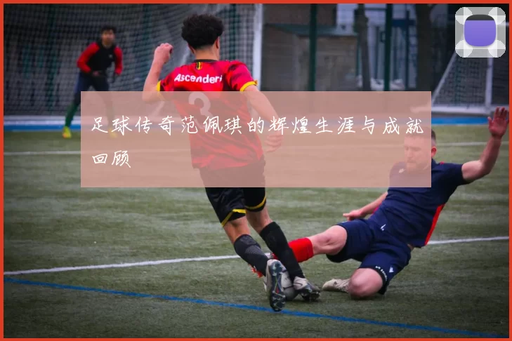 足球传奇范佩琪的辉煌生涯与成就回顾