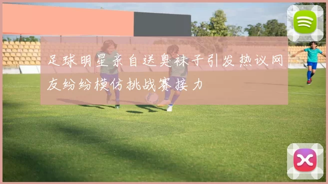 足球明星亲自送臭袜子引发热议网友纷纷模仿挑战赛接力
