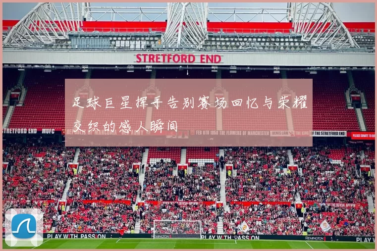 足球巨星挥手告别赛场回忆与荣耀交织的感人瞬间