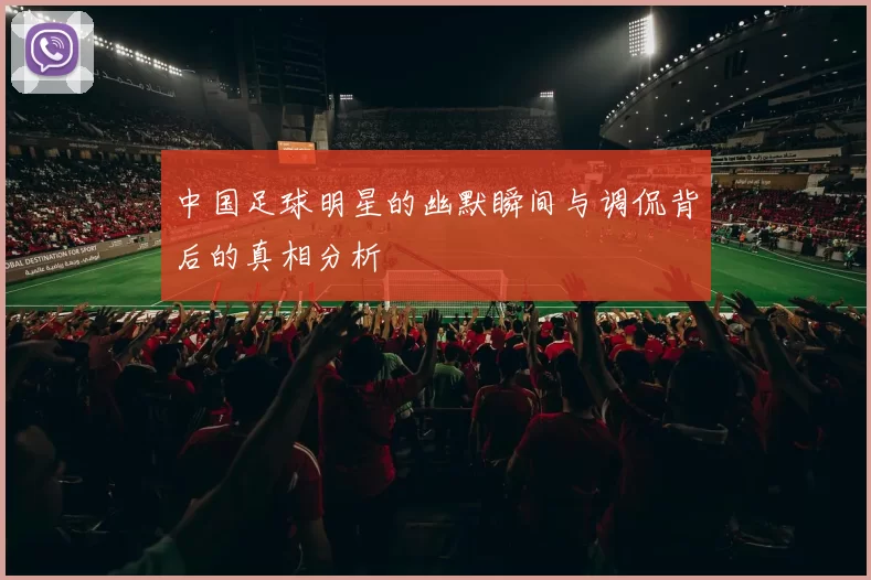 中国足球明星的幽默瞬间与调侃背后的真相分析