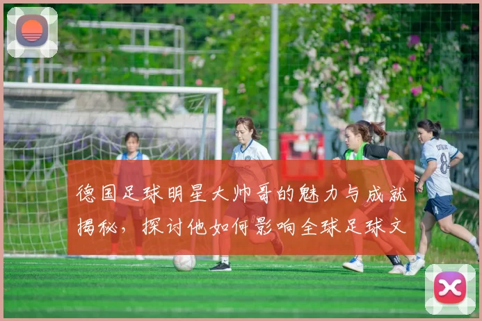 德国足球明星大帅哥的魅力与成就揭秘，探讨他如何影响全球足球文化