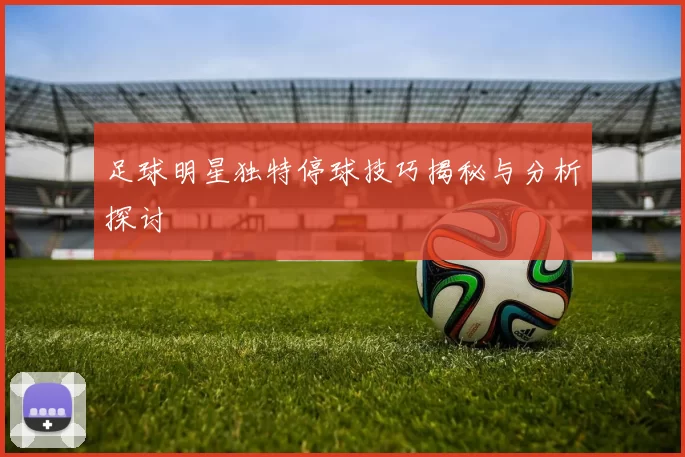 足球明星独特停球技巧揭秘与分析探讨