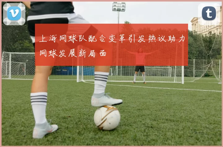 上海网球队配合变革引发热议助力网球发展新局面