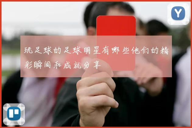 玩足球的足球明星有哪些他们的精彩瞬间和成就分享