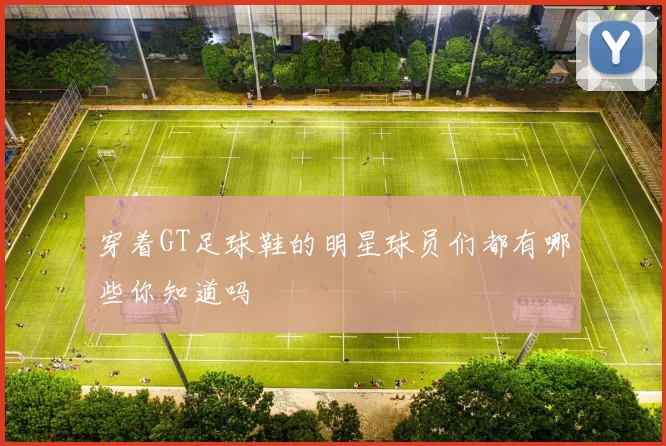 穿着GT足球鞋的明星球员们都有哪些你知道吗