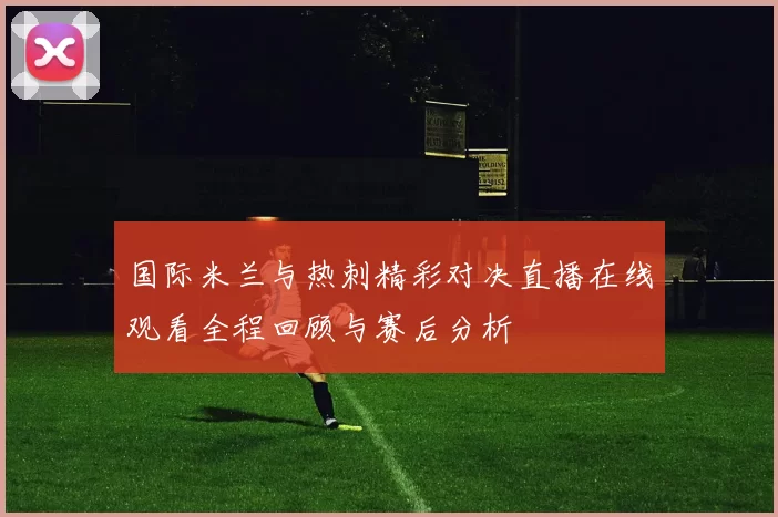 国际米兰与热刺精彩对决直播在线观看全程回顾与赛后分析