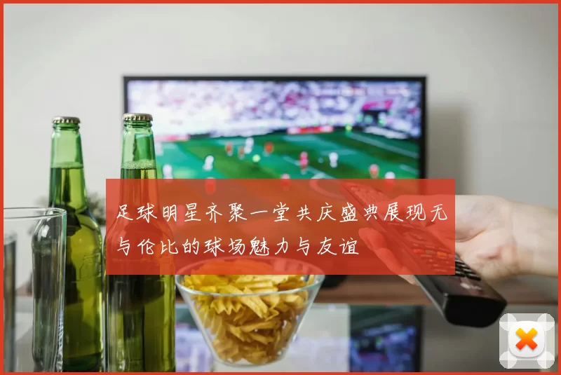 足球明星齐聚一堂共庆盛典展现无与伦比的球场魅力与友谊
