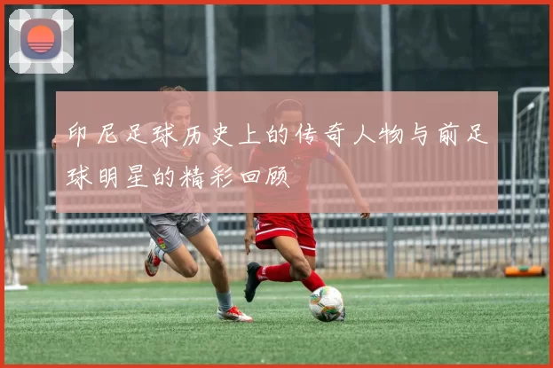 印尼足球历史上的传奇人物与前足球明星的精彩回顾