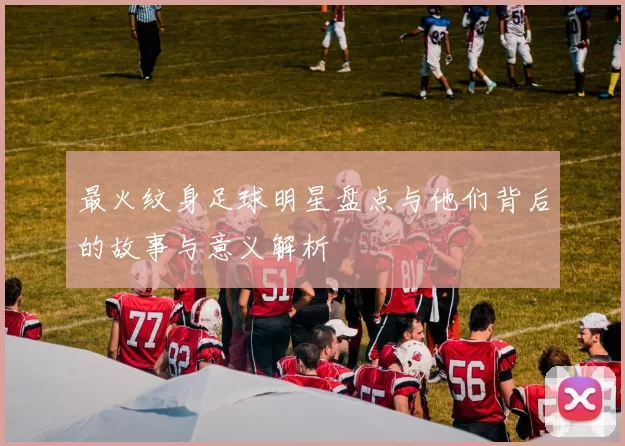 最火纹身足球明星盘点与他们背后的故事与意义解析