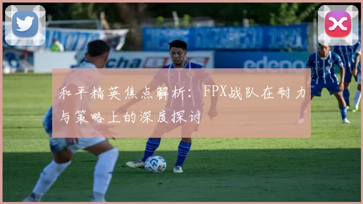 和平精英焦点解析：FPX战队在耐力与策略上的深度探讨