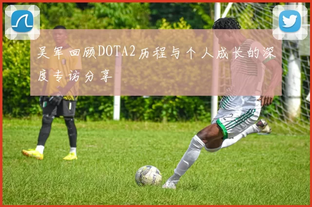 吴军回顾DOTA2历程与个人成长的深度专访分享