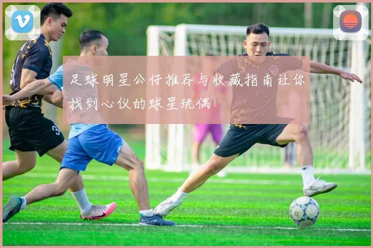 足球明星公仔推荐与收藏指南让你找到心仪的球星玩偶