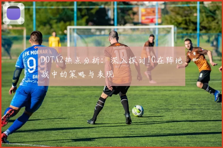 DOTA2热点分析：深入探讨IG在阵地战中的策略与表现