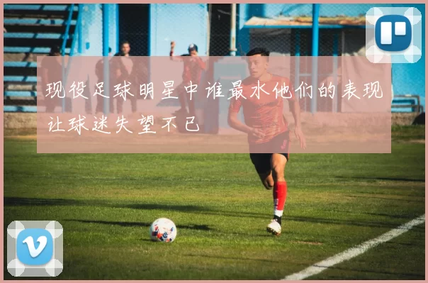 现役足球明星中谁最水他们的表现让球迷失望不已
