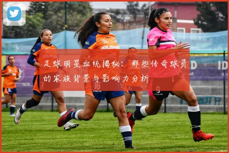 足球明星血统揭秘：那些传奇球员的家族背景与影响力分析