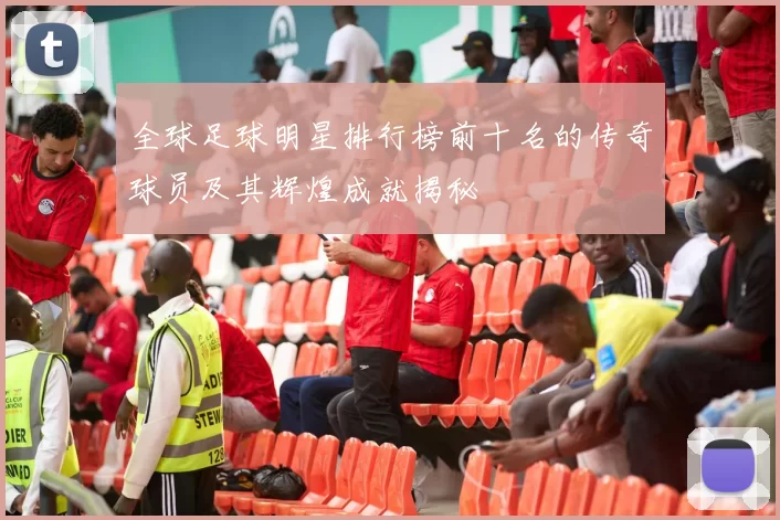 全球足球明星排行榜前十名的传奇球员及其辉煌成就揭秘