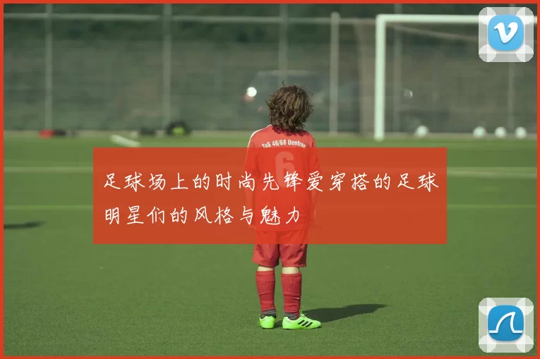 足球场上的时尚先锋爱穿搭的足球明星们的风格与魅力