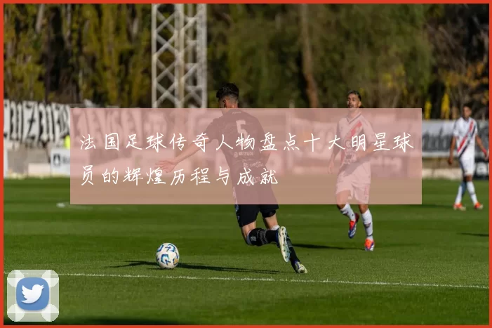 法国足球传奇人物盘点十大明星球员的辉煌历程与成就