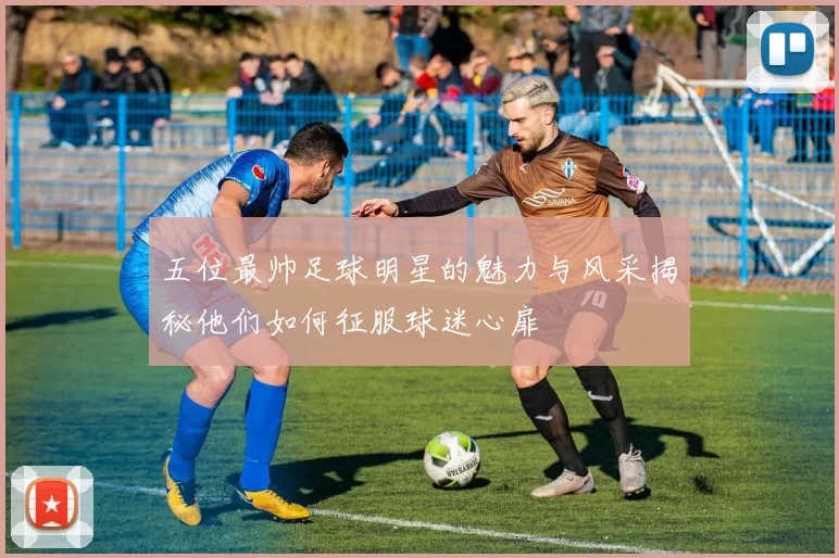 五位最帅足球明星的魅力与风采揭秘他们如何征服球迷心扉