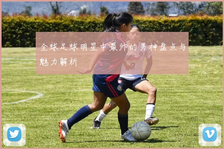全球足球明星中最帅的男神盘点与魅力解析