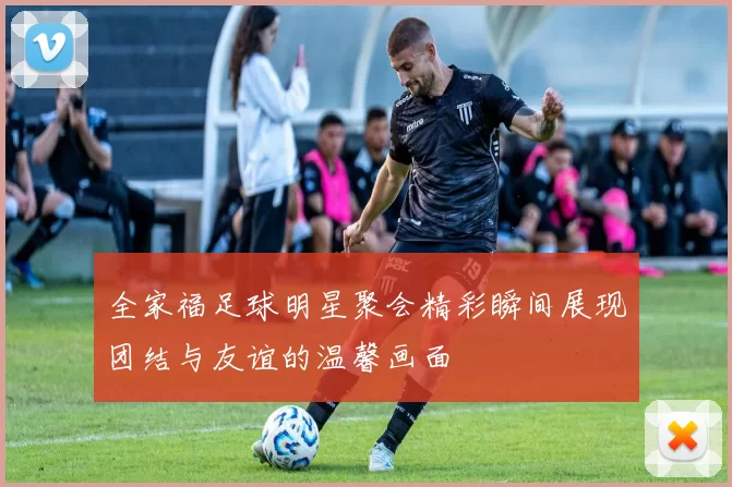 全家福足球明星聚会精彩瞬间展现团结与友谊的温馨画面