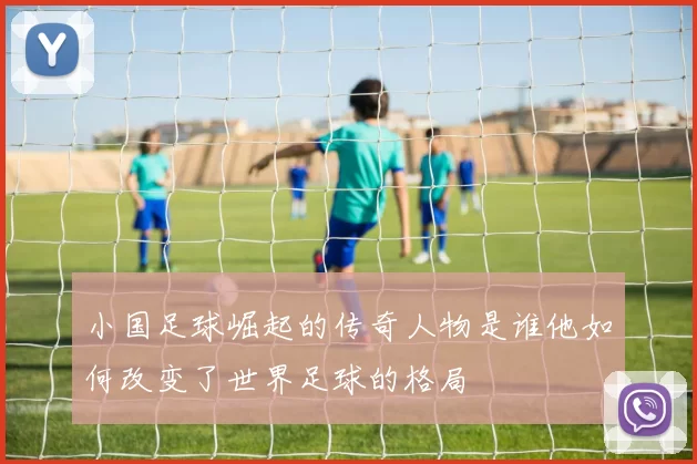 小国足球崛起的传奇人物是谁他如何改变了世界足球的格局